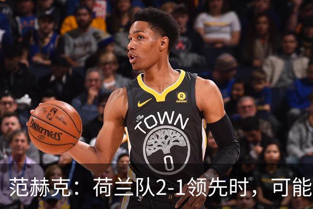 范赫克：荷兰队2-1领先时，可能退得太深了