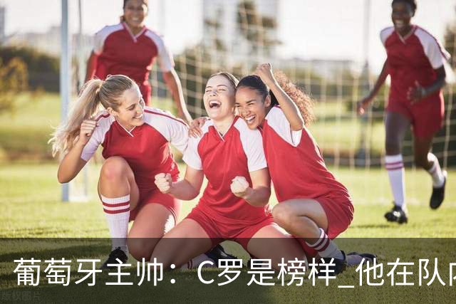 葡萄牙主帅：C罗是榜样 他在队内的重要性像是他首次参加世界杯